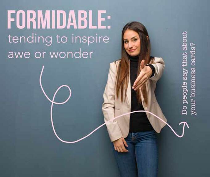 Formidable defined is tending to inspire awe or wonder. Do people say that about your business cards? Do they think your buisness cards are unique and worth sharing with others? 